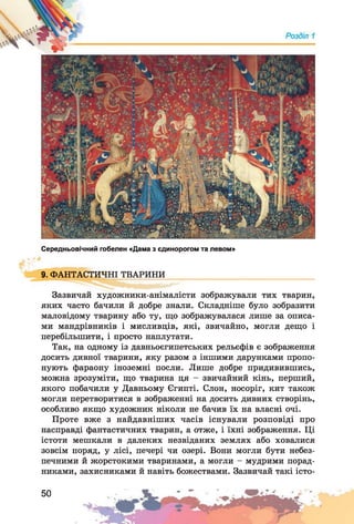 Середньовічний гобелен «Дама з єдинорогом та левом»
9. ФАНТАСТИЧНІ ТВАРИНИ
Зазвичай художники-анімалісти зображували тих тварин,
яких часто бачили й добре знали. Складніше було зобразити
маловідому тварину або ту, що зображувалася лише за описа­
ми мандрівників і мисливців, які, звичайно, могли дещо і
перебільшити, і просто наплутати.
Так, на одному із давньоєгипетських рельєфів є зображення
досить дивної тварини, яку разом з іншими дарунками пропо­
нують фараону іноземні посли. Лише добре придивившись,
можна зрозуміти, що тварина ця - звичайний кінь, перший,
якого побачили у Давньому Єгипті. Слон, носоріг, кит також
могли перетворитися в зображенні на досить дивних створінь,
особливо якщо художник ніколи не бачив їх на власні очі.
Проте вже з найдавніших часів існували розповіді про
насправді фантастичних тварин, а отже, і їхні зображення. Ці
істоти мешкали в далеких незвіданих землях або ховалися
зовсім поряд, у лісі, печері чи озері. Вони могли бути небез­
печними й жорстокими тваринами, а могли - мудрими порад­
никами, захисниками й навіть божествами. Зазвичай такі істо-
50
 