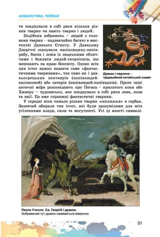 АНІМАЛІСТИКА. ПЕЙЗАЖ
"И*
ти поєднували в собі риси кількох різ­
них тварин чи навіть тварин і людей.
Подібних зображень - людей з голо­
вами тварин - надзвичайно багато в мис­
тецтві Давнього Єгипту. У Давньому
Дворіччі шанували напівлюдину-напів-
рибу, биків і левів із людськими облич­
чями і боялися людей-скорпіонів, що
мешкають на краю Всесвіту. Однак всіх
цих істот важко назвати саме «фантас­
тичними тваринами», так само як і дав­
ньогрецьких кентаврів (напівлюдей-
напівконей) або сатирів (напівлюдей-напівцапів). Проте інші
античні міфи розповідають про Пегаса - крилатого коня або
Химеру - чудовисько, яке поєднувало в собі риси лева, кози
та змії. Це вже справжні фантастичні тварини.
У середні віки чимало різних тварин «оселилося» в гербах.
Зазвичай обирали тих істот, які були зрозумілими для всіх
утіленнями влади, сили та могутності. Усі ці якості символі-
Дракон і перлина -
традиційний китайський сюжет
Паоло Учелло. Св. Георгій і дракон.
Зображений тут дракон називається віверною.
 