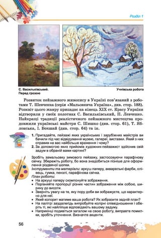 Розділ 1
С. Васильківський. Учнівська робота
Перед грозою
Розвиток пейзажного живопису в Україні пов’язаний з робо­
тами Т. Шевченка (серія «Мальовнича Україна», див. стор. 188).
Розквіт цього жанру припадає на кінець XIX ст. Красу України
відтворили у своїх полотнах С. Васильківський, П. Левченко.
Найкращі традиції реалістичного пейзажного мистецтва про­
довжили українські майстри С. Шишко (див. стор. 61), Т. Яб-
лонська, І. Бокшай (див. стор. 64) та ін.
1. Пригадайте, пейзажі яких українських і зарубіжних майстрів ви
бачили під час відвідування музею, галереї, виставки. Який з них
справив на вас найбільше враження і чому?
2. За допомогою яких прийомів художник-пейзажист здійснив свій
задум в обраній вами картині?
Зробіть замальовку зимового пейзажу, застосовуючи парафінову
свічку. Збережіть роботу, бо вона знадобиться пізніше для оформ­
лення різдвяної шопки.
Інструменти та матеріали: аркуш паперу, акварельні фарби, олі­
вець, гумка, пензлі, парафінова свічка.
План роботи-.
• На аркуші паперу скомпонуйте зображення.
• Порівняйте пропорції різних частин зображення між собою, ши­
рину до висоти.
• Зверніть увагу на те, яку пору доби ви зображуєте, що характер­
но для неї.
• Який колорит матиме ваша робота? Як зобразите задній план?
• На палітрі заздалегідь випробуйте колірні співвідношення і обе­
ріть ті, які найліпше відповідають вашому задуму.
• Наприкінці подивіться загалом на свою роботу, виправте помил­
ки, зробіть уточнення. Визначте акценти.
 