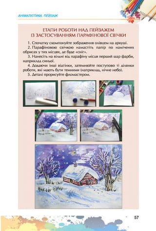 АНІМАЛІСТИКА. ПЕЙЗАЖ
ЕТАПИ РОБОТИ НАД ПЕЙЗАЖЕМ
ІЗ ЗАСТОСУВАННЯМ ПАРАФІНОВОЇ СВІЧКИ
1. Спочатку скомпонуйте зображення олівцем на аркуші.
2. Парафіновою свічкою намастіть папір по намічених
обрисах у тих місцях, де буде «сніг».
3. Нанесіть на вільні від парафіну місця перший шар фарби,
наприклад синьої.
4. Додаючи інші відтінки, затемнюйте поступово ті ділянки
роботи, які мають бути темними (наприклад, нічне небо).
5. Деталі прорисуйте фломастером.
 