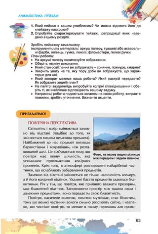 АНІМАЛІСТИКА. ПЕЙЗАЖ
1. Який пейзаж є вашим улюбленим? Чи можна віднести його до
«пейзажу настрою»?
2. Спробуйте охарактеризувати пейзажі, репродукції яких наве­
дено в цьому розділі.
Зробіть пейзажну замальовку.
Інструменти та матеріали: аркуш паперу, гуашеві або акварель­
ні фарби, олівець, гумка, пензлі, фломастери, гелеві ручки.
План роботи:
• На аркуші паперу скомпонуйте зображення.
• Оберіть техніку виконання.
• Який стан освітлення ви зображуєте - сонячне, похмуре, хмарне?
• Зверніть увагу на те, яку пору доби ви зображуєте, що харак­
терно для неї.
• Який колорит матиме ваша робота? Який настрій передасте?
Як зобразите задній план?
• На палітрі заздалегідь випробуйте колірні співвідношення і обе­
ріть ті, які найліпше відповідають вашому задуму.
• Наприкінці роботи подивіться загалом на свою роботу, виправте
помилки, зробіть уточнення. Визначте акценти.
*
Фото, на якому видно різницю
між переднім і заднім планом
ПРИГАДАЙМО!
ПОВІТРЯНА ПЕРСПЕКТИВА
Світлотінь і колір змінюються залеж­
но від відстані (подібно до того, як
змінюється видима величина предмета).
Найближчий до нас предмет виглядає
барвистішим і яскравішим, ніж розта­
шований далі. Це відбувається тому, шо
повітря має певну щільність, яка
ускладнює проходження колірних
променів. Крім того, в атмосфері розпорошені найдрібніші час­
тинки, шо ослаблюють забарвлення предметів.
Залежно від відстані змінюється не тільки насиченість кольору,
а й його колірний відтінок. Удалині багато предметів здаються бла­
китними. Річ у тім, шо повітря, яке прийнято вважати прозорим,
має блакитний відтінок. Заповнюючи простір між нашим оком і
далекими предметами, воно передає їм свою блакитність.
Повітря, насичене вологою, помітно мутнішає, стає білястим,
тому шо великі частинки вологи сильно розсіюють світло, і навпа­
ки, шо чистіше повітря, то менше в ньому перешкод для прохо-
 