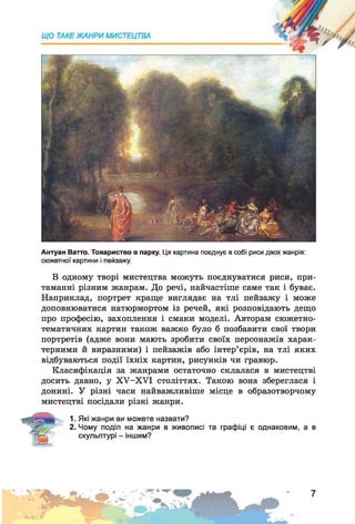 Антуан Ватто. Товариство в парку. Ця картина поєднує в собі риси двох жанрів:
сюжетної картини і пейзажу.
В одному творі мистецтва можуть поєднуватися риси, при­
таманні різним жанрам. До речі, найчастіше саме так і буває.
Наприклад, портрет краще виглядає на тлі пейзажу і може
доповнюватися натюрмортом із речей, які розповідають дещо
про професію, захоплення і смаки моделі. Авторам сюжетно-
тематичних картин також важко було б позбавити свої твори
портретів (адже вони мають зробити своїх персонажів харак­
терними й виразними) і пейзажів або інтер’єрів, на тлі яких
відбуваються події їхніх картин, рисунків чи гравюр.
Класифікація за жанрами остаточно склалася в мистецтві
досить давно, у ХУ-ХУІ століттях. Такою вона збереглася і
донині. У різні часи найважливіше місце в образотворчому
мистецтві посідали різні жанри.
1. Які жанри ви можете назвати?
2. Чому поділ на жанри в живописі та графіці є однаковим, а в
скульптурі - іншим?
 