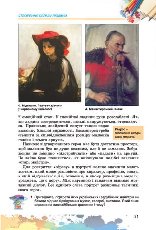 СТВОРЕННЯ ОБРАЗУ ЛЮДИНИ
О . Мурашко. Портрет дівчини
у червоному капелюсі А. Манастирський. Козак
її емоційний стан. У спокійної людини руки розслаблені. Як­
що людина зосереджується, пальці напружуються, стискають­
ся. Правильно знайдений силует також надає
малюнку більшої виразності. Насамперед треба
стежити за співвідношенням розміру малюнка
голови і всього аркуша.
Навколо відтворюваного героя має бути достатньо простору,
щоб малюнок був не дуже великим, але й не замалим. Зобра­
ження не повинно «підстрибувати» або «падати» на аркуші.
Не зайве буде подивитися, як виконували подібні завдання
«старі майстри».
Для розкриття «образу» в портреті велике значення мають
костюм, який може розповісти про характер, професію, епоху,
в якій відбувається дія, оточення, в якому розміщена модель,
предмети, що є поруч. Між картиною і глядачем виникає мов­
чазний діалог. Без єдиного слова портрет розкриває таємниці
свого героя.
1. Пригадайте, портрети яких українських і зарубіжних майстрів ви
бачили під час відвідування музею, галереї, виставки. Який з них
справив на вас найбільше враження і чому?
Ракурс -
положення натури
щодо глядача.
 