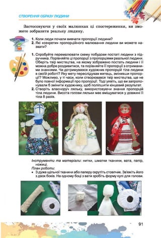 Застосовуючи у своїх малюнках ці спостереження, ви змо­
жете зобразити реальну людину.
СТВОРЕННЯ ОБРАЗУ ЛЮДИНИ
1. Коли люди почали вивчати пропорції людини?
2. Які «секрети» пропорційного малювання людини ви можете на­
звати?
1. Спробуйте перемалювати схему побудови постаті людини з під­
ручника. Порівняйте ці пропорції з пропорціями реальної людини.
Оберіть твір мистецтва, на якому зображено постать людини і її
можна добре роздивитися, та порівняйте її пропорції з отримани­
ми знаннями. Чи дотримувався художник пропорцій тіла людини
в своїй роботі? Яку мету переслідував митець, змінивши пропор­
ції? Можливо, у ті часи, коли створювався твір мистецтва, ще не
було повної інформації про пропорції. Тоді уявіть, що ви запропо­
нували б змінити художнику, щоб поліпшити кінцевий результат.
2. Створіть власноруч ляльку, використовуючи знання пропорцій
тіла людини. Висота голови ляльки має вміщуватися у довжині її
тіла 8 разів.
Інструменти та матеріали: нитки, шматки тканини, вата, папір,
ножиці.
План роботи:
• 3 дуже щільної тканини або паперу скрутіть стовпчик. Зв’яжіть його
з двох боків. На одному боці з вати зробіть форму кулі для голови.
 