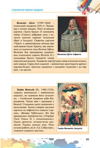 СТВОРЕННЯ ОБРАЗУ ЛЮДИНИ
Веласкес Аієго (1599-1660) -
іспанський художник XVII ст. Працю­
вав у різних жанрах. Його уславлена
картина «Здача Бреди» (її називають
також «Списи») зображує одну з ос­
танніх значних перемог іспанської
зброї в Голландії. Сюжетом картини
«Прялі» є давньогрецька легенда про
майстриню-ткалю Арахну, яка викли­
кала на змагання саму богиню Афіну.
Веласкес був придворним художни­
ком іспанського короля Філіппа IV і
намалював багато портретів членів
королівської родини. Художник портретував також оточення іспансь­
кого короля. Серед його моделей - найзнатніші аристократи країни і
карлики-блазні, причому художник є однаково гуманним і до пер­
ших, і до других.
Веласкес Дієго. Інфанта
Тииіан Вечелліо (бл. 1480-1576),
«король живописців і живописець
королів», як називали його сучасни­
ки, - італійський художник доби Від­
родження. Тииіан жив і працював у
Венеції. Спадщина цього художника є
величезною. Тиціан створив численні
картини на міфологічні сюжети («Да­
ная», «Венера Урбінська»). Він був
прекрасним портретистом («Портрет
Папи Павла III з племінниками»).
Однак урочисте, оптимістичне мис­
тецтво Тиціана зазнало змін. Його
останні роботи, як-от «Св. Себастьян»,
сповнені суворого трагізму.
Тиціан Вечелліо. Ассунта
 