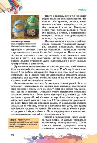 Розділ 2
Проте є лялька, яку в тій чи іншій
формі знали на всіх континентах. Це
мотана, або вузлова, лялька, виго­
товлена з м’якого матеріалу - шкіри
або тканини і з ниток. Очевидно,
перші такі ляльки робили з трави
або соломи, а згодом, з поширенням
ткацтва, почали використовувати
тканину і прядиво.
Лялька-мотанка є одним з найдав­
ніших символів української культу­
ри. Лялька виконувала важливу
функцію - оберегу. Саме ця обставина і визначила головні
характеристики ляльок і способи їх створення. Назву «лялька-
мотанка» пов’язано з тим, що технологія виготовлення поля­
гає не в шитті, а в намотуванні ниток і стрічок. До вміння
робити ляльки ставилися дуже відповідально і тому навчали
цьому вмінню з дитинства.
Дуже часто люди створювали ляльки для того, щоб відвести
біду чи хворобу від людини чи родини. У зв’язку із цим при­
йнято було робити фігурки без облич, для того, щоб насправді
оберігали. Ні в якому разі не дозволялося надавати ляльці
людських рис обличчя, оскільки вона ні на кого не мала бути
схожою, щоб не заподіяти шкоди.
Лялька-мотанка виконує багато символічних ролей. Так, до
прикладу, вважається, що лялька грає функцію посередника
між живими і тими, кого на цьому світі вже немає чи, навпа­
ки, ще не з’явилися. Особливу увагу приділяли весільним
лялькам-мотанкам. Вони були одягнуті відповідно до всіх
весільних традицій, обов’язково в парі й не тільки слугували
оберегами нової родини і дому, а й були символом продовжен­
ня роду. Коли молода виходила заміж, їй дозволялось гратися
ляльками до тих пір, поки не з’являться свої діти, при цьому
що більше гралася, то краще. Це символізувало появу в роди­
ні здорових і міцних діточок. Коли народжувалися немовлята,
ляльки-мотанки, звичайно, передавались їм.
Згідно з віруваннями, коли люди­
на була хвора, їй давали спеціально
виготовлену ляльку-мотанку. Після
того як людина одужувала, ляльку
спалювали, вважаючи, що вона пере-
Оберіг - предмет, який
вважається наділеним магічною
здатністю охороняти, захищати
свого господаря.
 