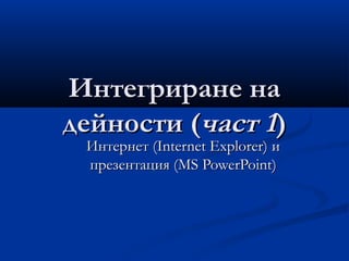Интегриране наИнтегриране на
дейности (дейности (част 1част 1))
ИнтернетИнтернет (Internet Explorer)(Internet Explorer) ии
презентация (презентация (MS PowerPointMS PowerPoint))
 