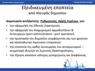 16
Εξειδικευμζνθ εποπτεία
από πλευράσ δθμοςίου
Δημιουργία ανεξάρτητησ Ρυθμιςτικήσ Αρχήσ Λιμζνων για:
• τθν εφαρμογι τθσ Εκνικισ ΢τρατθγικισ
• τθν εφαρμογι του διαχωριςμοφ αρμοδιοτιτων &
λειτουργιϊν (port administration - port operation)
• τθν προςταςία του δθμοςίου ςυμφζροντοσ και των χρθςτϊν
και καταναλωτϊν λιμενικϊν υπθρεςιϊν
• τθν εποπτεία τθσ ορκισ λειτουργίασ του ανταγωνιςμοφ –
ςυμμετοχι ιδιωτϊν ςε λιμενικζσ δραςτθριότθτεσ,
• τθν τιρθςθ κανόνων ιςότιμθσ μεταχείριςθσ και διαφάνειασ
 