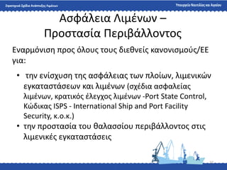 22
Αςφάλεια Λιμζνων –
Προςταςία Περιβάλλοντοσ
Εναρμόνιςθ προσ όλουσ τουσ διεκνείσ κανονιςμοφσ/ΕΕ
για:
• τθν ενίςχυςθ τθσ αςφάλειασ των πλοίων, λιμενικϊν
εγκαταςτάςεων και λιμζνων (ςχζδια αςφαλείασ
λιμζνων, κρατικόσ ζλεγχοσ λιμζνων -Port State Control,
Κϊδικασ ISPS - International Ship and Port Facility
Security, κ.ο.κ.)
• τθν προςταςία του καλαςςίου περιβάλλοντοσ ςτισ
λιμενικζσ εγκαταςτάςεισ
 