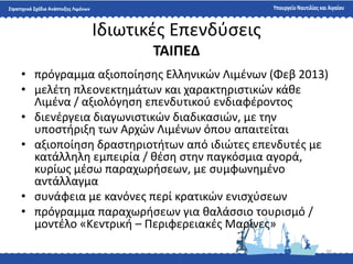 25
Ιδιωτικζσ Επενδφςεισ
ΤΑΙΠΕΔ
• πρόγραμμα αξιοποίθςθσ Ελλθνικϊν Λιμζνων (Φεβ 2013)
• μελζτθ πλεονεκτθμάτων και χαρακτθριςτικϊν κάκε
Λιμζνα / αξιολόγθςθ επενδυτικοφ ενδιαφζροντοσ
• διενζργεια διαγωνιςτικϊν διαδικαςιϊν, με τθν
υποςτιριξθ των Αρχϊν Λιμζνων όπου απαιτείται
• αξιοποίθςθ δραςτθριοτιτων από ιδιϊτεσ επενδυτζσ με
κατάλλθλθ εμπειρία / κζςθ ςτθν παγκόςμια αγορά,
κυρίωσ μζςω παραχωριςεων, με ςυμφωνθμζνο
αντάλλαγμα
• ςυνάφεια με κανόνεσ περί κρατικϊν ενιςχφςεων
• πρόγραμμα παραχωριςεων για καλάςςιο τουριςμό /
μοντζλο «Κεντρικι – Περιφερειακζσ Μαρίνεσ»
 