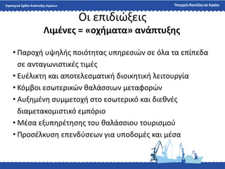 Οι επιδιϊξεισ
• Παροχι υψθλισ ποιότθτασ υπθρεςιϊν ςε όλα τα επίπεδα
ςε ανταγωνιςτικζσ τιμζσ
• Ευζλικτθ και αποτελεςματικι διοικθτικι λειτουργία
• Κόμβοι εςωτερικϊν καλάςςιων μεταφορϊν
• Αυξθμζνθ ςυμμετοχι ςτο εςωτερικό και διεκνζσ
διαμετακομιςτικό εμπόριο
• Μζςα εξυπθρζτθςθσ του καλάςςιου τουριςμοφ
• Προςζλκυςθ επενδφςεων για υποδομζσ και μζςα
Λιμζνεσ = «οχήματα» ανάπτυξησ
 