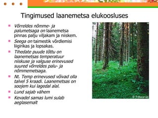 Tingimused laanemetsa elukoosluses Võrreldes nõmme- ja palumetsaga on  laanemetsa pinnas palju viljakam ja niiskem. Seega on  taimestik võrdlemisi liigirikas ja lopsakas. Tihedate puude tõttu on laanemetsas temperatuur niiskuse ja valguse erinevused suured võrreldes palu- ja nõmmemetsaga. Nt. Temp erinevused võivad olla talvel 5 kraadi. Laanemetsas on soojem kui lagedal alal. Lund sajab vähem Kevadel samas lumi sulab aeglasemalt 