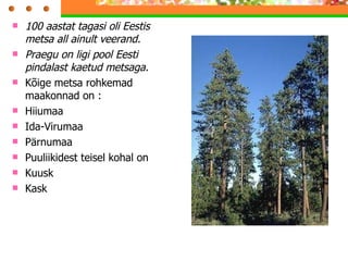 100 aastat tagasi oli Eestis metsa all ainult veerand. Praegu on ligi pool Eesti pindalast kaetud metsaga. Kõige metsa rohkemad maakonnad on : Hiiumaa Ida-Virumaa Pärnumaa Puuliikidest teisel kohal on  Kuusk Kask  