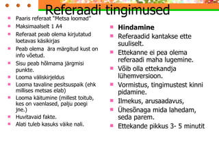 Referaadi tingimused Paaris referaat “Metsa loomad” Maksimaalselt 1 A4 Referaat peab olema kirjutatud loetavas käsikirjas Peab olema  ära märgitud kust on info võetud. Sisu peab hõlmama järgmisi punkte. Looma väliskirjeldus Looma tavaline pesitsuspaik (ehk millises metsas elab) Looma käitumine (millest toitub, kes on vaenlased, palju poegi jne.) Huvitavaid fakte. Alati tuleb kasuks väike nali. Hindamine Referaadid kantakse ette suuliselt.  Ettekanne ei pea olema referaadi maha lugemine.  Võib olla ettekandja lühemversioon. Vormistus, tingimustest kinni pidamine. Ilmekus, arusaadavus,  Ühesõnaga mida lahedam, seda parem. Ettekande pikkus 3- 5 minutit 