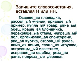 Запишите словосочетания,Запишите словосочетания,
вставляя Н или НН.вставляя Н или НН.
Освеще_ая площадка,Освеще_ая площадка,
рассея_ый ученик, приведе_ыйрассея_ый ученик, приведе_ый
пример, купле_ый товар, ране_ыйпример, купле_ый товар, ране_ый
боец, краше_ая блондинка,боец, краше_ая блондинка,
перекраше_ые стены, некраше_ыйперекраше_ые стены, некраше_ый
пол, организова_ая спонсорами,пол, организова_ая спонсорами,
рва_ая куртка, оторва_ый рукав,рва_ая куртка, оторва_ый рукав,
лома_ая линия, слома_ая игрушка,лома_ая линия, слома_ая игрушка,
встревожа_ый известием,встревожа_ый известием,
исправле_ая ошибка, реза_аяисправле_ая ошибка, реза_ая
рана, подреза_ые деревья.рана, подреза_ые деревья.
 
