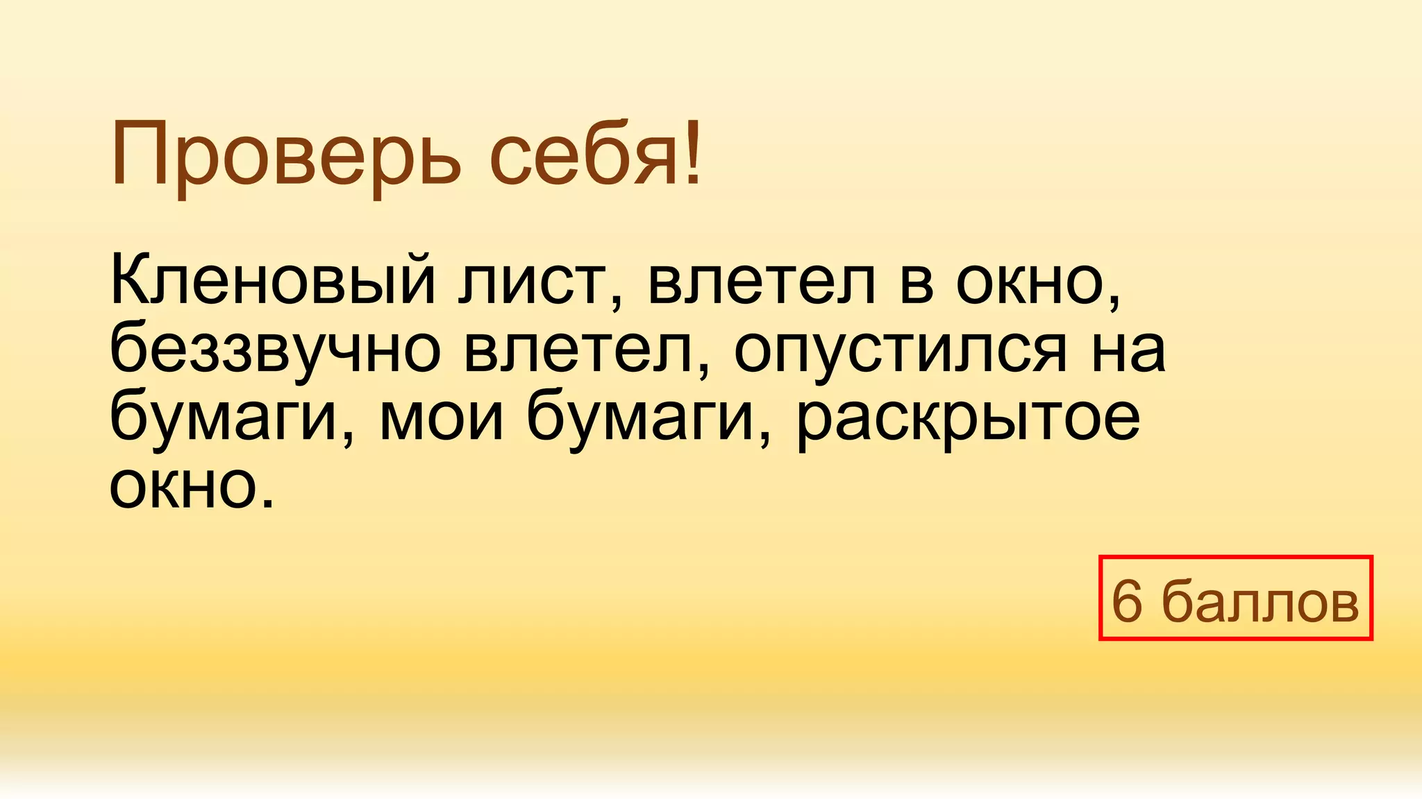 Проверь себя!
Кленовый лист, влетел в окно,
беззвучно влетел, опустился на
бумаги, мои бумаги, раскрытое
окно.
6 баллов
 