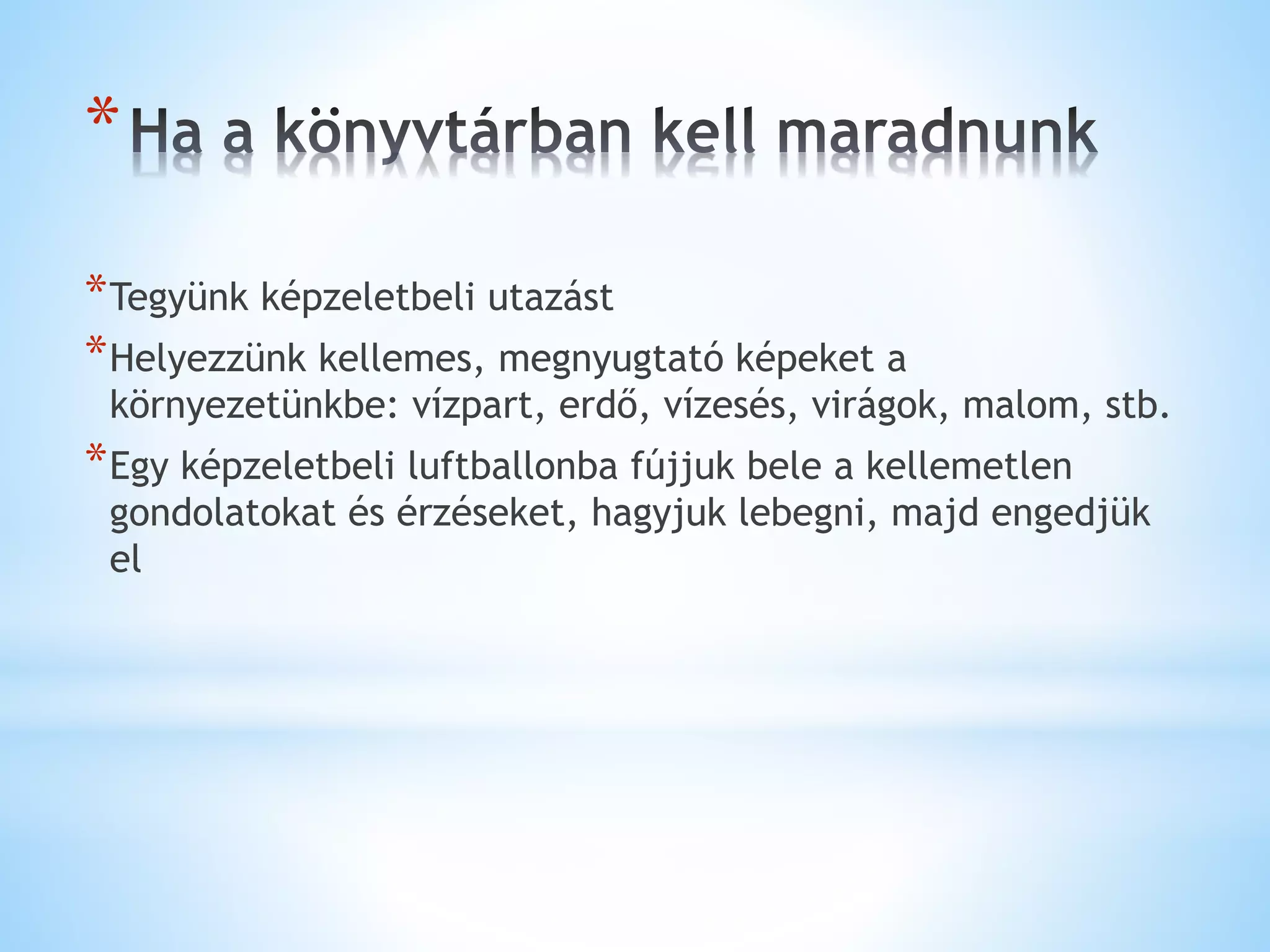 *
*Tegyünk képzeletbeli utazást
*Helyezzünk kellemes, megnyugtató képeket a
környezetünkbe: vízpart, erdő, vízesés, virágok, malom, stb.
*Egy képzeletbeli luftballonba fújjuk bele a kellemetlen
gondolatokat és érzéseket, hagyjuk lebegni, majd engedjük
el
 