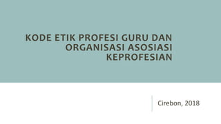 KODE ETIK PROFESI GURU DAN
ORGANISASI ASOSIASI
KEPROFESIAN
Cirebon, 2018
 