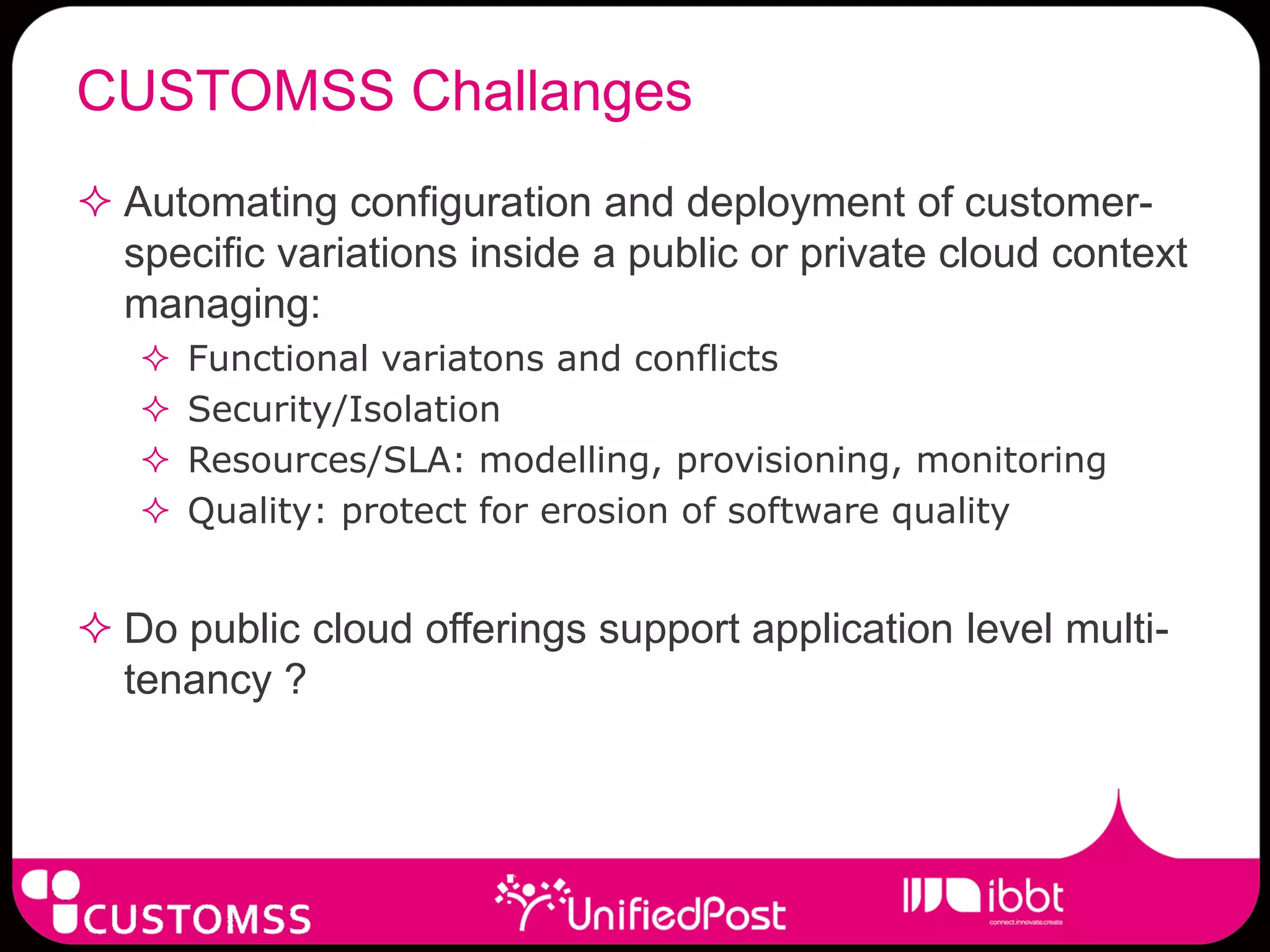 CUSTOMSS Challanges
 Automating configuration and deployment of customer-
  specific variations inside a public or private cloud context
  managing:
      Functional variatons and conflicts
      Security/Isolation
      Resources/SLA: modelling, provisioning, monitoring
      Quality: protect for erosion of software quality


 Do public cloud offerings support application level multi-
  tenancy ?
 