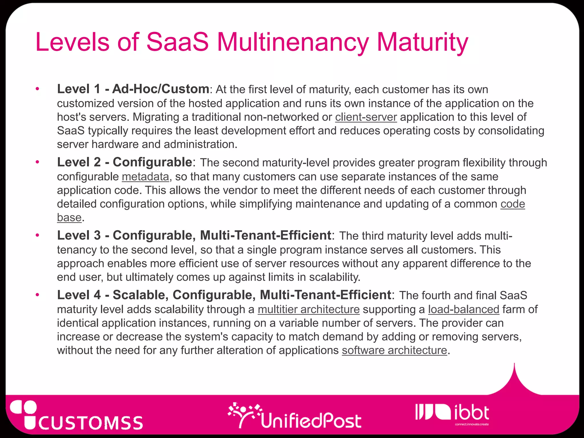Levels of SaaS Multinenancy Maturity
•   Level 1 - Ad-Hoc/Custom: At the first level of maturity, each customer has its own
    customized version of the hosted application and runs its own instance of the application on the
    host's servers. Migrating a traditional non-networked or client-server application to this level of
    SaaS typically requires the least development effort and reduces operating costs by consolidating
    server hardware and administration.
•   Level 2 - Configurable: The second maturity-level provides greater program flexibility through
    configurable metadata, so that many customers can use separate instances of the same
    application code. This allows the vendor to meet the different needs of each customer through
    detailed configuration options, while simplifying maintenance and updating of a common code
    base.
•   Level 3 - Configurable, Multi-Tenant-Efficient: The third maturity level adds multi-
    tenancy to the second level, so that a single program instance serves all customers. This
    approach enables more efficient use of server resources without any apparent difference to the
    end user, but ultimately comes up against limits in scalability.
•   Level 4 - Scalable, Configurable, Multi-Tenant-Efficient: The fourth and final SaaS
    maturity level adds scalability through a multitier architecture supporting a load-balanced farm of
    identical application instances, running on a variable number of servers. The provider can
    increase or decrease the system's capacity to match demand by adding or removing servers,
    without the need for any further alteration of applications software architecture.
 