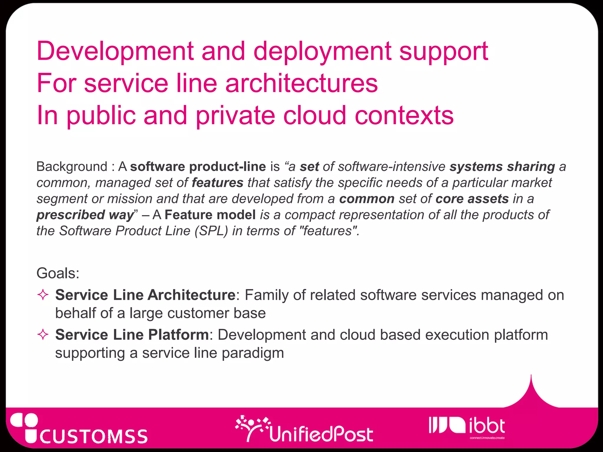 Development and deployment support
For service line architectures
In public and private cloud contexts
Background : A software product-line is “a set of software-intensive systems sharing a
common, managed set of features that satisfy the specific needs of a particular market
segment or mission and that are developed from a common set of core assets in a
prescribed way” – A Feature model is a compact representation of all the products of
the Software Product Line (SPL) in terms of "features".


Goals:
 Service Line Architecture: Family of related software services managed on
  behalf of a large customer base
 Service Line Platform: Development and cloud based execution platform
  supporting a service line paradigm
 