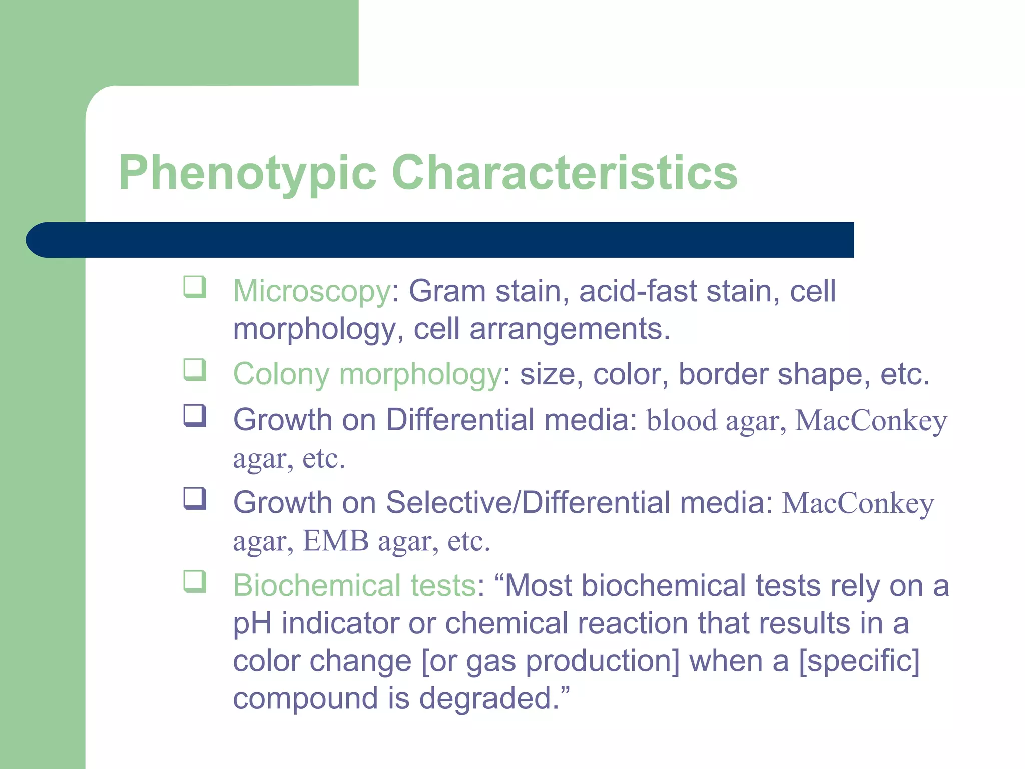 Phenotypic Characteristics
 Microscopy: Gram stain, acid-fast stain, cell
morphology, cell arrangements.
 Colony morphology: size, color, border shape, etc.
 Growth on Differential media: blood agar, MacConkey
agar, etc.
 Growth on Selective/Differential media: MacConkey
agar, EMB agar, etc.
 Biochemical tests: “Most biochemical tests rely on a
pH indicator or chemical reaction that results in a
color change [or gas production] when a [specific]
compound is degraded.”
 