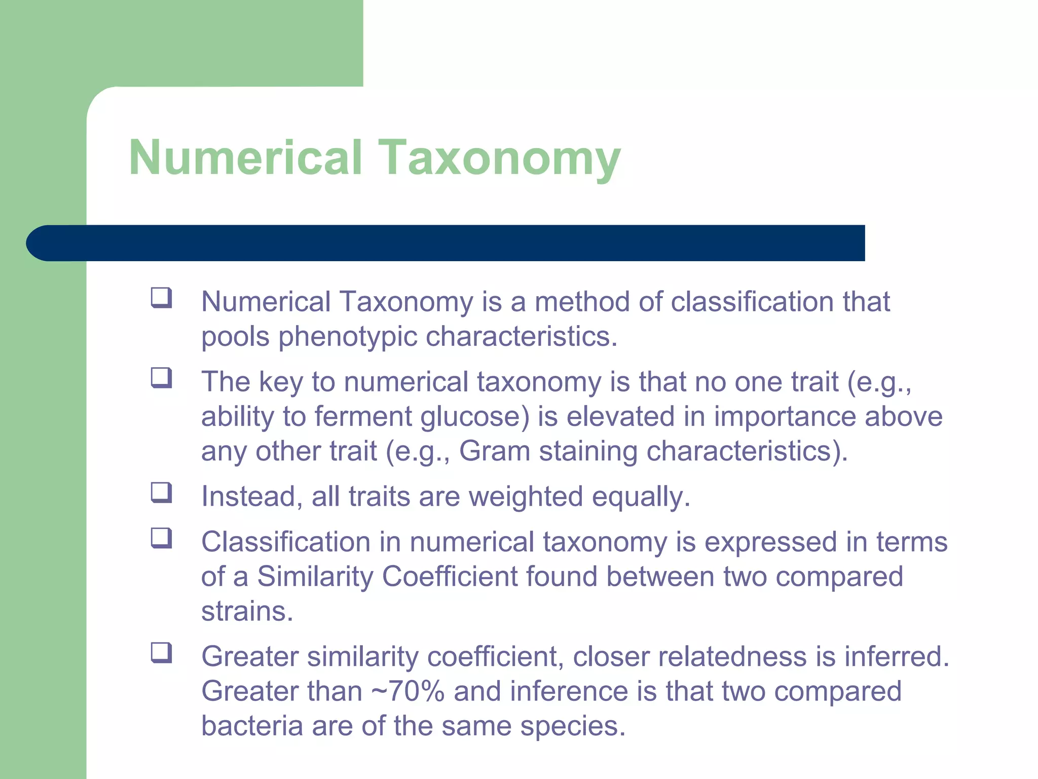 Numerical Taxonomy
 Numerical Taxonomy is a method of classification that
pools phenotypic characteristics.
 The key to numerical taxonomy is that no one trait (e.g.,
ability to ferment glucose) is elevated in importance above
any other trait (e.g., Gram staining characteristics).
 Instead, all traits are weighted equally.
 Classification in numerical taxonomy is expressed in terms
of a Similarity Coefficient found between two compared
strains.
 Greater similarity coefficient, closer relatedness is inferred.
Greater than ~70% and inference is that two compared
bacteria are of the same species.
 