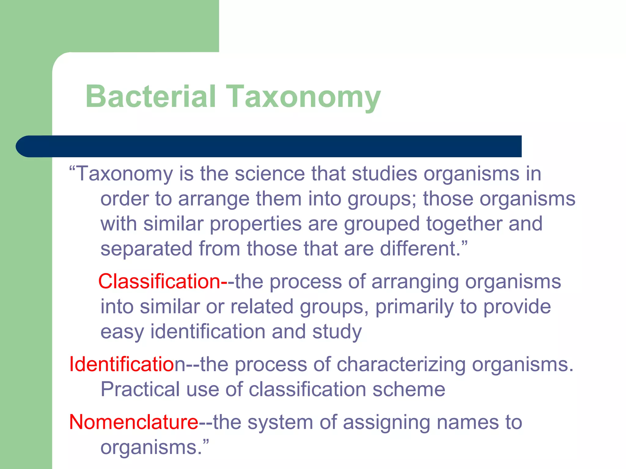 Bacterial Taxonomy
“Taxonomy is the science that studies organisms in
order to arrange them into groups; those organisms
with similar properties are grouped together and
separated from those that are different.”
Classification--the process of arranging organisms
into similar or related groups, primarily to provide
easy identification and study
Identification--the process of characterizing organisms.
Practical use of classification scheme
Nomenclature--the system of assigning names to
organisms.”
 