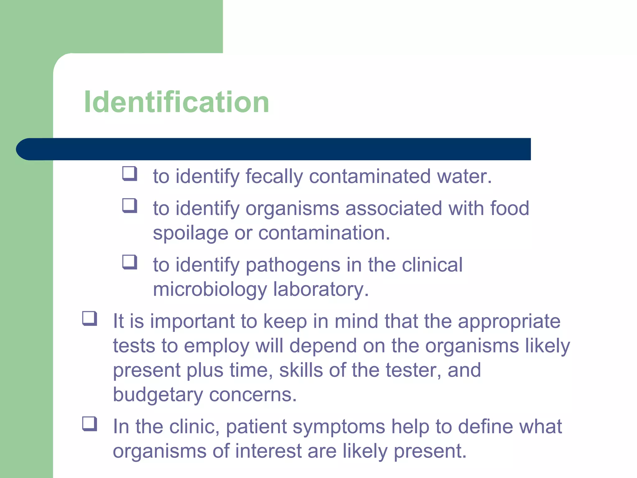 Identification
 to identify fecally contaminated water.
 to identify organisms associated with food
spoilage or contamination.
 to identify pathogens in the clinical
microbiology laboratory.
 It is important to keep in mind that the appropriate
tests to employ will depend on the organisms likely
present plus time, skills of the tester, and
budgetary concerns.
 In the clinic, patient symptoms help to define what
organisms of interest are likely present.
 