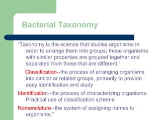 Bacterial Taxonomy
“Taxonomy is the science that studies organisms in
order to arrange them into groups; those organisms
with similar properties are grouped together and
separated from those that are different.”
Classification--the process of arranging organisms
into similar or related groups, primarily to provide
easy identification and study
Identification--the process of characterizing organisms.
Practical use of classification scheme
Nomenclature--the system of assigning names to
organisms.”
 