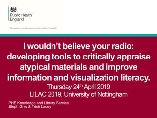 PHE Knowledge and Library Service
Steph Grey & Trish Lacey
I wouldn’t believe your radio:
developing tools to critically appraise
atypical materials and improve
information and visualization literacy.
Thursday 24th April 2019
LILAC 2019, University of Nottingham
 