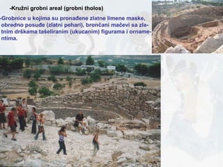 -Kružni grobni areal (grobni tholos) -Grobnice u kojima su pronađene zlatne limene maske,  obredno posuđe (zlatni pehari), brončani mačevi sa zla- tnim drškama tašeliranim (ukucanim) figurama i orname- ntima. 