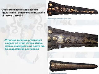 -Dvosjekli mačevi s pozlaćenim  figurativnim i ornamentalnim zlatnim ukrasom u sredini -Vrhunska zanatska preciznost i umijeće pri izradi ukrasa skupo- cijenim materijalima na posve ma- lim raspoloživim površinama 