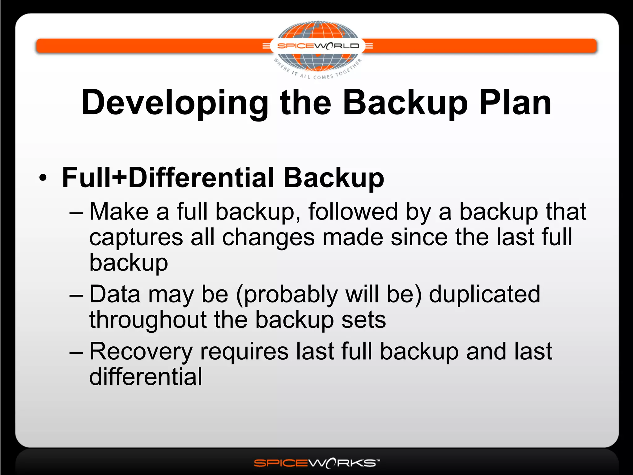 Developing the Backup Plan Full+Differential Backup Make a full backup, followed by a backup that captures all changes made since the last full backup Data may be (probably will be) duplicated throughout the backup sets Recovery requires last full backup and last differential 