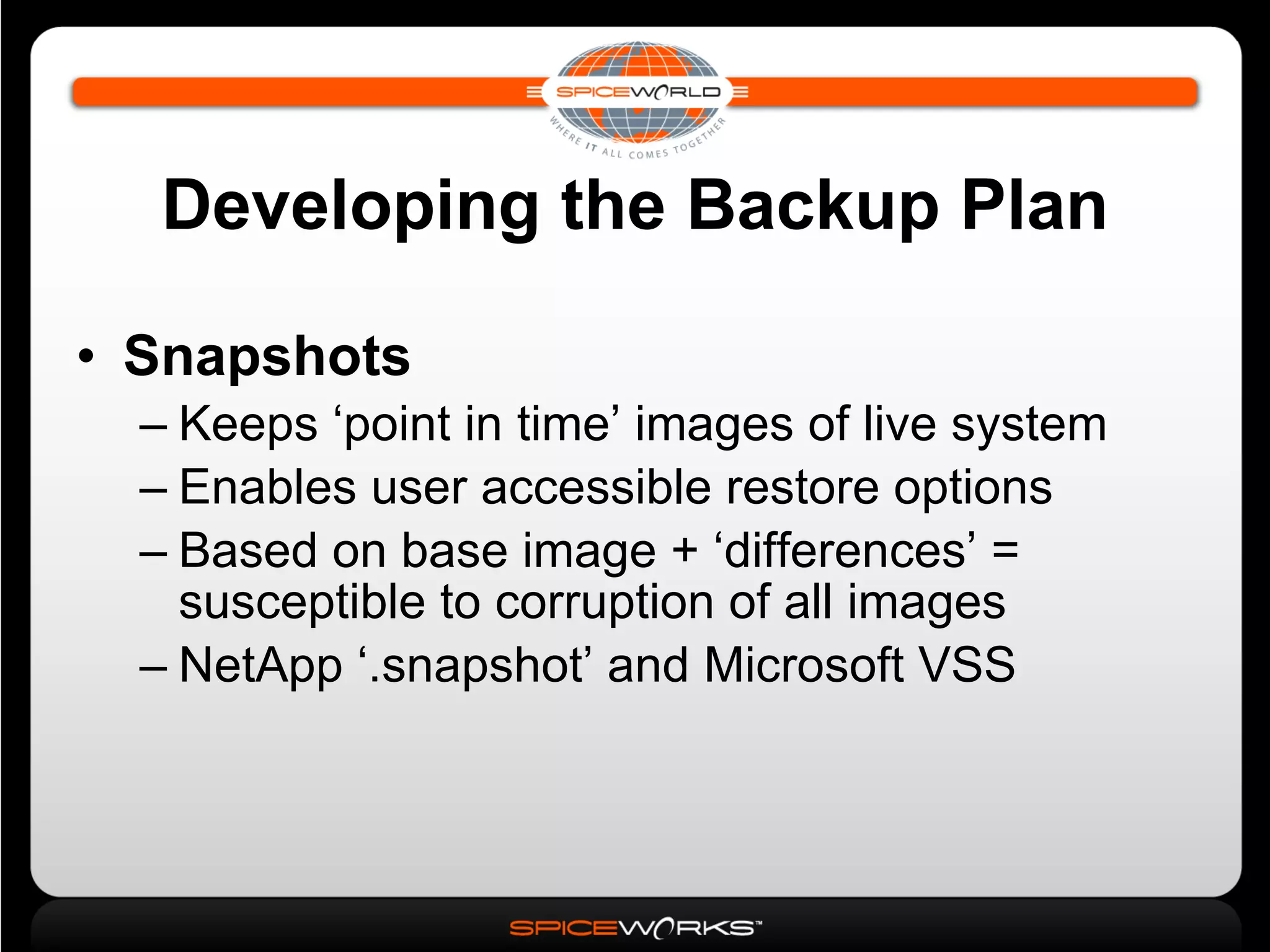 Developing the Backup Plan Snapshots Keeps ‘point in time’ images of live system Enables user accessible restore options Based on base image + ‘differences’ = susceptible to corruption of all images NetApp ‘.snapshot’ and Microsoft VSS 