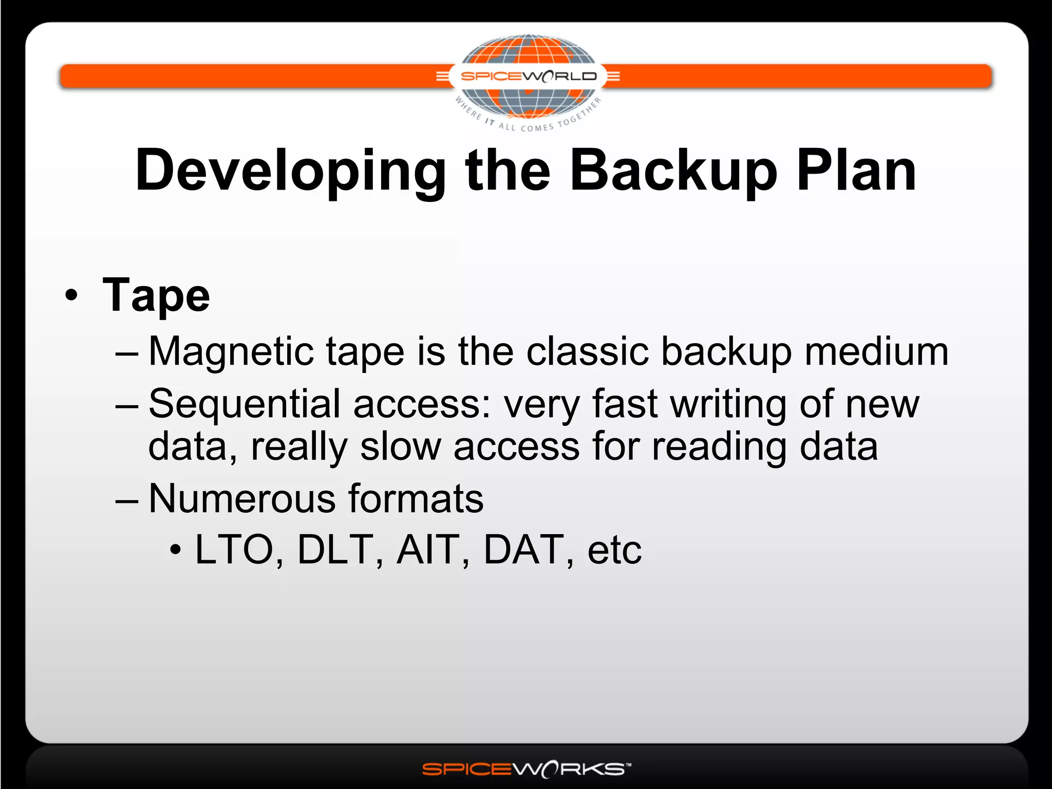 Developing the Backup Plan Tape Magnetic tape is the classic backup medium Sequential access: very fast writing of new data, really slow access for reading data Numerous formats LTO, DLT, AIT, DAT, etc 