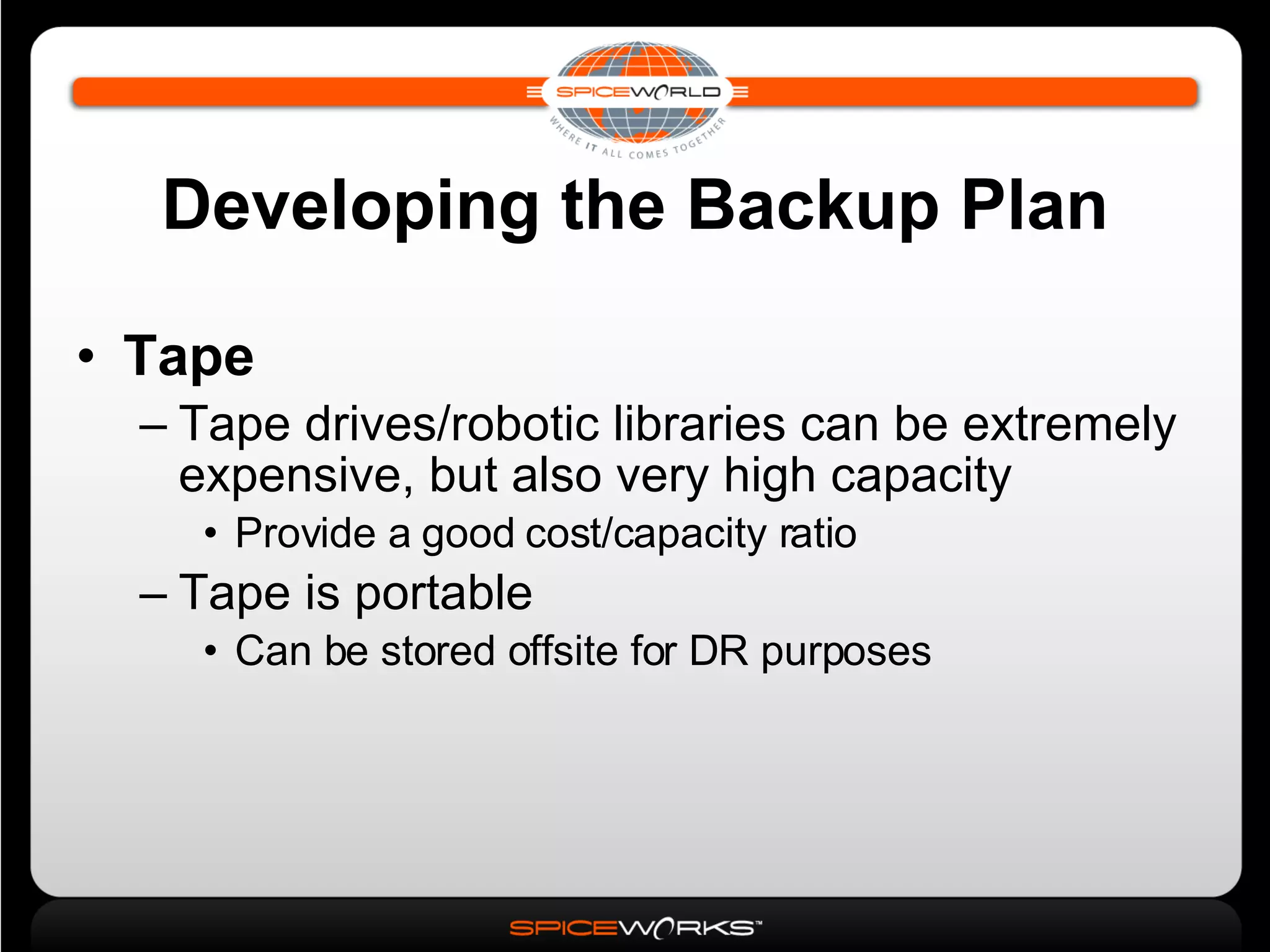 Developing the Backup Plan Tape Tape drives/robotic libraries can be extremely expensive, but also very high capacity Provide a good cost/capacity ratio Tape is portable Can be stored offsite for DR purposes 