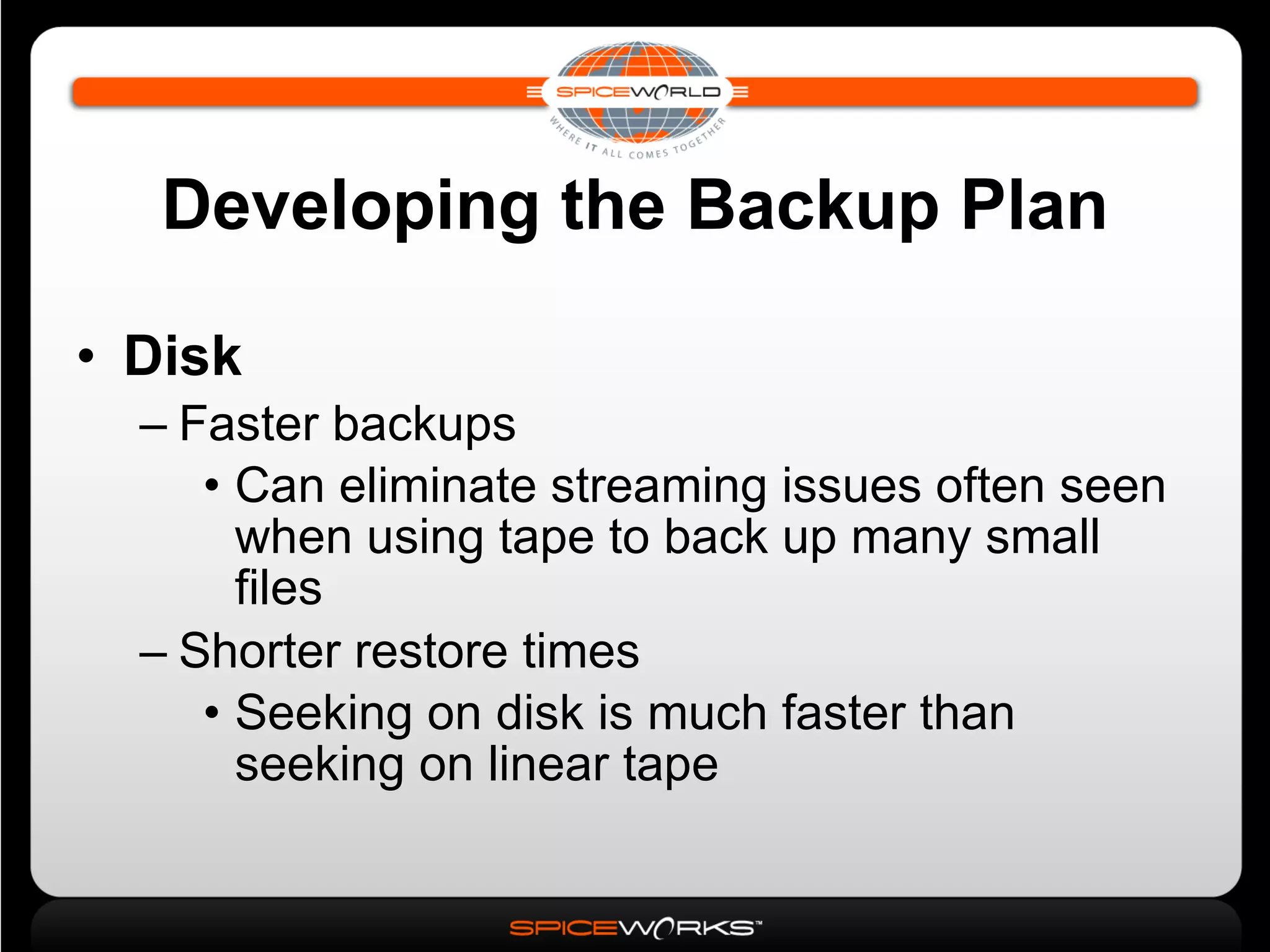 Developing the Backup Plan Disk Faster backups Can eliminate streaming issues often seen when using tape to back up many small files Shorter restore times Seeking on disk is much faster than seeking on linear tape 