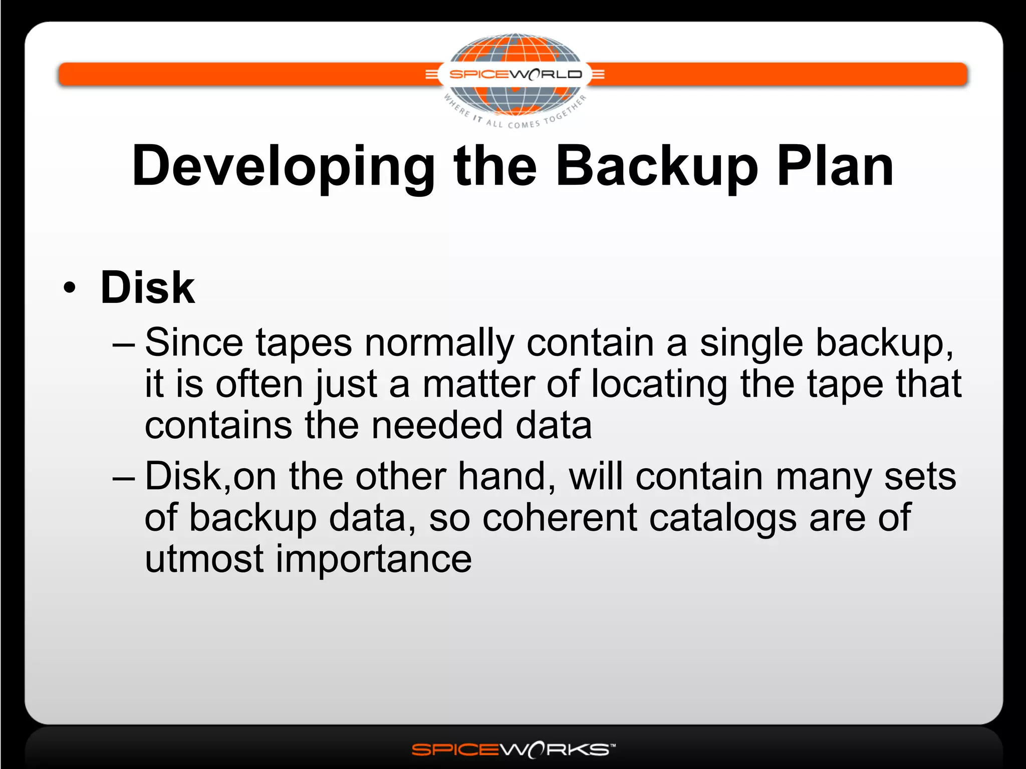 Developing the Backup Plan Disk Since tapes normally contain a single backup, it is often just a matter of locating the tape that contains the needed data Disk,on the other hand, will contain many sets of backup data, so coherent catalogs are of utmost importance 