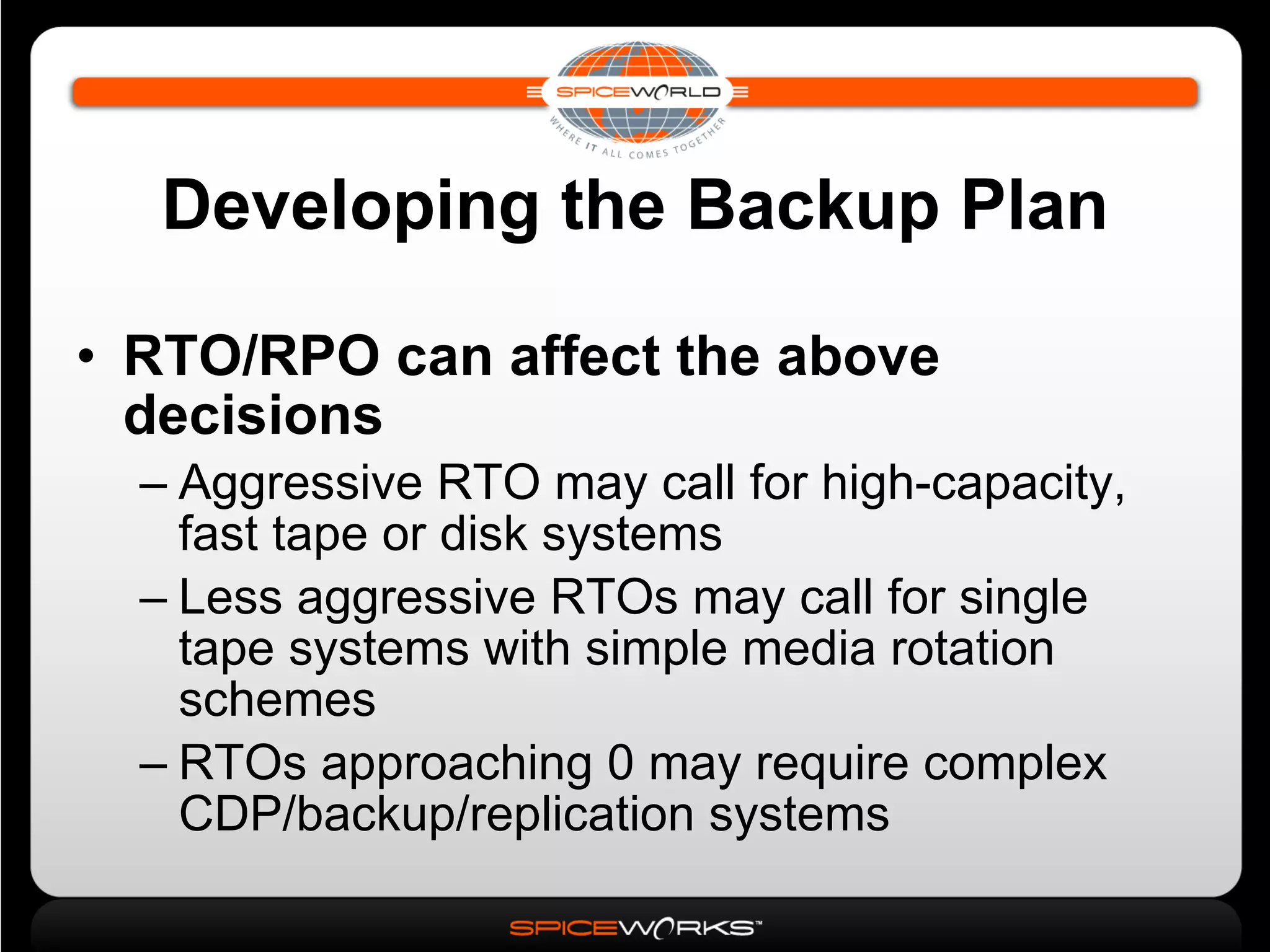 Developing the Backup Plan RTO/RPO can affect the above decisions Aggressive RTO may call for high-capacity, fast tape or disk systems Less aggressive RTOs may call for single tape systems with simple media rotation schemes RTOs approaching 0 may require complex CDP/backup/replication systems 