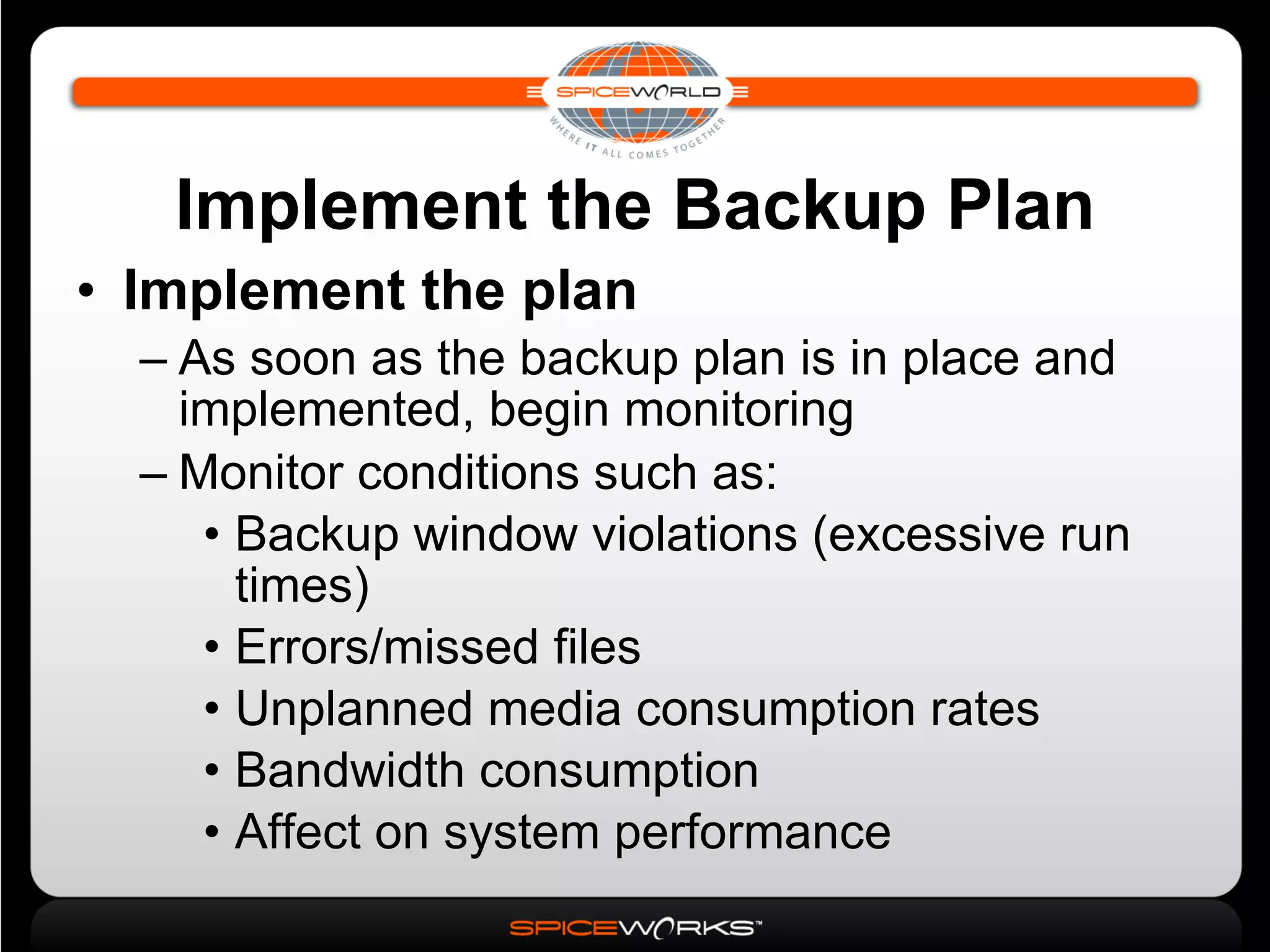 Implement the Backup Plan Implement the plan As soon as the backup plan is in place and implemented, begin monitoring Monitor conditions such as: Backup window violations (excessive run times)‏ Errors/missed files Unplanned media consumption rates Bandwidth consumption Affect on system performance 