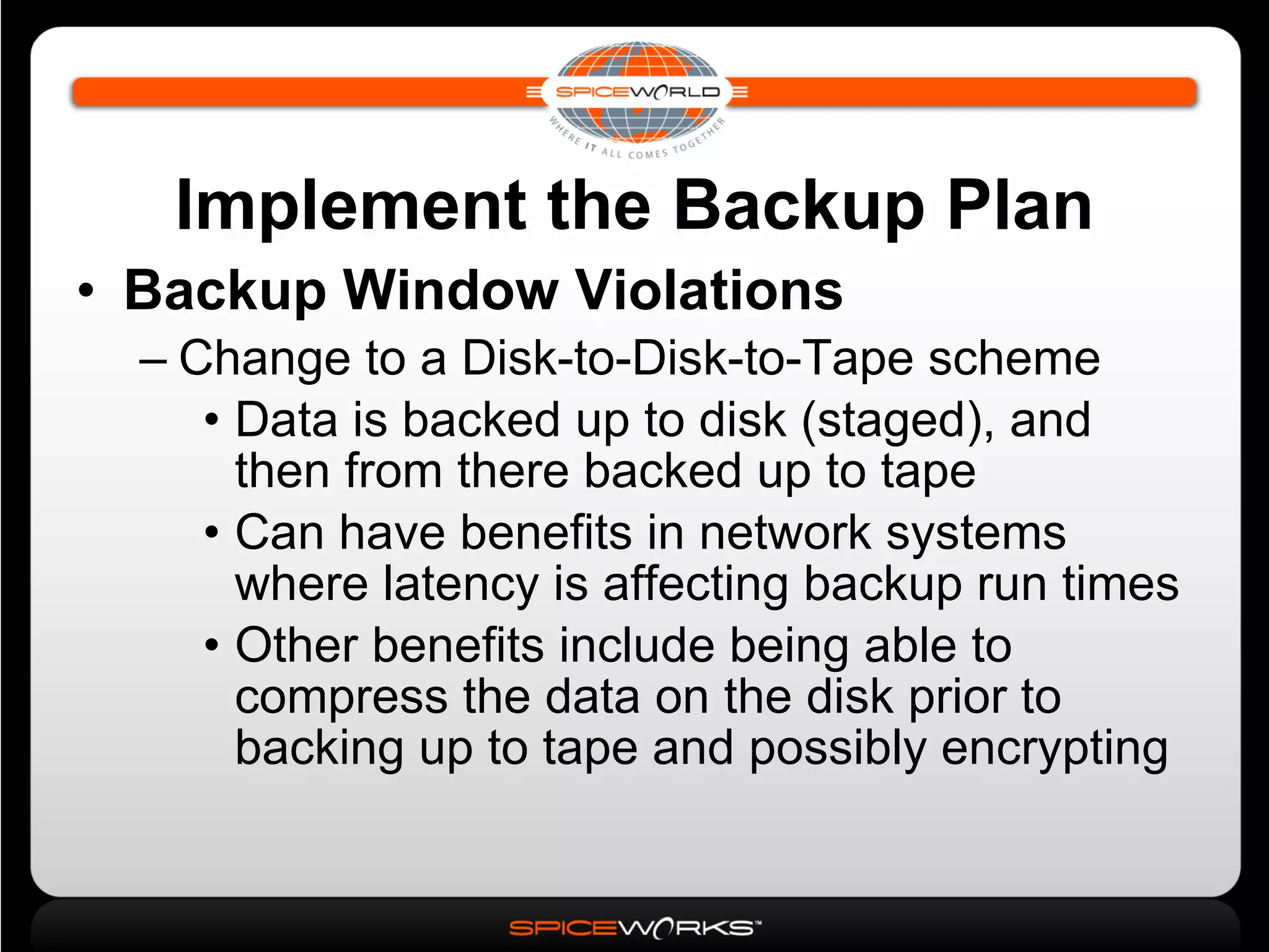 Implement the Backup Plan Backup Window Violations Change to a Disk-to-Disk-to-Tape scheme Data is backed up to disk (staged), and then from there backed up to tape Can have benefits in network systems where latency is affecting backup run times Other benefits include being able to compress the data on the disk prior to backing up to tape and possibly encrypting 