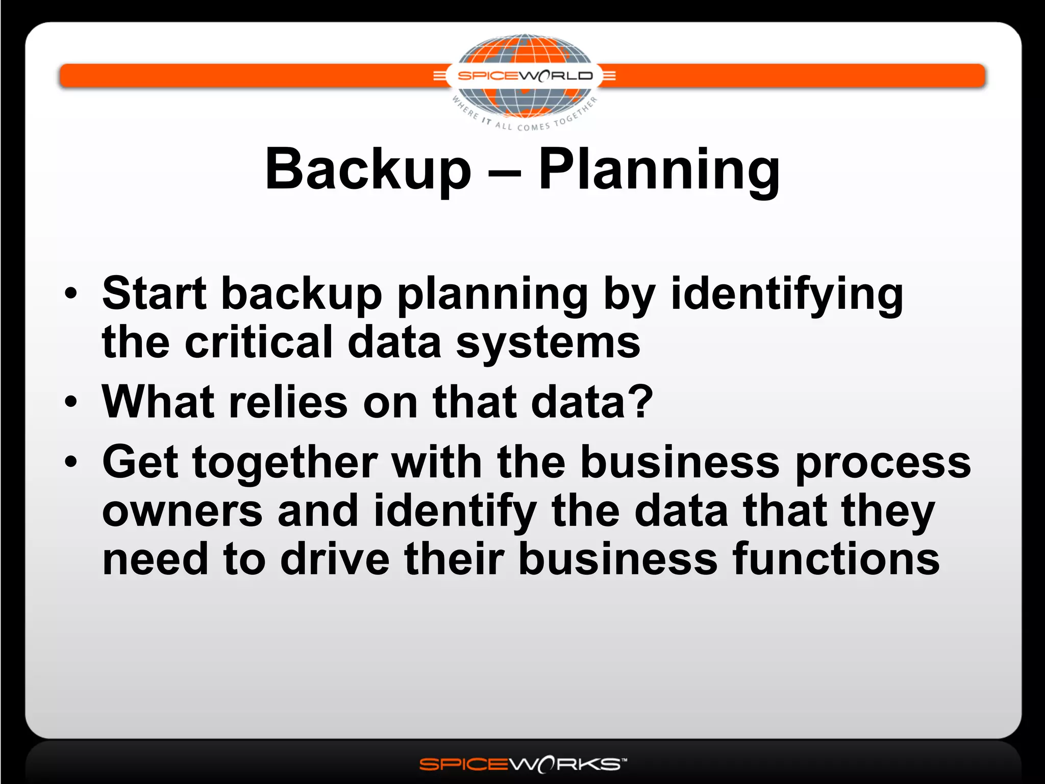 Backup – Planning Start backup planning by identifying the critical data systems What relies on that data? Get together with the business process owners and identify the data that they need to drive their business functions 