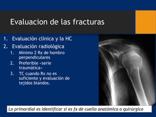 Evaluacion de las fracturas
1. Evaluación clínica y la HC
2. Evaluación radiológica
1. Mínimo 2 Rx de hombro
perpendiculares
2. Preferible «serie
traumática»
3. TC cuando Rx no es
suficiente y evaluación de
tejidos blandos.
Lo primordial es identificar si es fx de cuello anatómico o quirúrgico
 