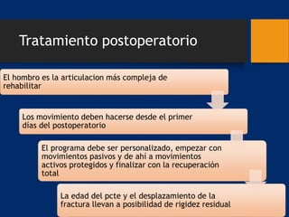 Tratamiento postoperatorio
El hombro es la articulacion más compleja de
rehabilitar
Los movimiento deben hacerse desde el primer
días del postoperatorio
El programa debe ser personalizado, empezar con
movimientos pasivos y de ahí a movimientos
activos protegidos y finalizar con la recuperación
total
La edad del pcte y el desplazamiento de la
fractura llevan a posibilidad de rigidez residual
 