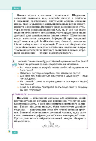 Вступ
Записи велися в зошитах і записниках. Щоденник
зазвичай починали так, немовби книгу: з любов’ю
і вигадкою оздоблювали титульний аркуш, ставили
назву, своє ім’я, підпис, дати, прикрашали все це віньєт­
ками та малюнками. Високого рівня щоденникова куль­
тура досягла в першій половині XIX ст. У цей час стало
модним публікувати свої записи, тобто щоденники стали
доступні для ознайомлення іншим людям. Щоденники
стали важливим джерелом інформації про історичні
події, життя людей, їхній світогляд, цінності, ставлення
і їхню зміну в часі та просторі. У наш час зберігається
традиція ведення паперових особистих щоденників, про­
те останні десятиріччя значного поширення набули мере­
жеві щоденники — блоги і відеоблоги (влоги).
Культура
добросусідства
4 Чи ти вів/вела коли-небудь особистий щоденник чи блог/влог?
Якщо так, розкажи про це, спираючись на запитання.
Як і чому виникла потреба вести особистий щоденник чи
блог / влог?
Наскільки регулярно ти робиш свої записи чи пости?
Що саме тобі подобається описувати в щоденнику — події
чи свої думки?
Чи готовий / готова ти оприлюднювати (показувати іншим)
свої записи?
Якщо ти є автором / авторкою блогу, то де саме ти розміщу­
єш свої публікації?
• СЛОВНИЧОК •--------------------------------------------------------------------------------------- ч
Віньєтка — невеликий малюнок або орнамент, який
розташовують на початку або наприкінці тексту не для
ілюстрації змісту, а щоб відокремити окремі його части­
ни. Також віньєтки можуть бути елементом дизайну
сторінки — прикрашати поля або кутові частини арку­
ша. Зазвичай віньєтками є рослинні мотиви, адже саме
слово походить від французької назви виноградної лози.
Проте трапляються зображення людей і тварин, абстракт­
ні малюнки. л
ю
 