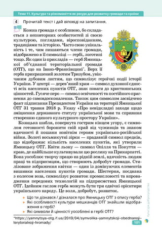 Тема 11. Культура та різноманіття як ресурс для розвитку громади та країни
4 Прочитай текст і дай віповіді на запитання.
Кожна громада є особливою, бо склада­
ється з неповторних особистостей зі своєю
культурою, поглядами, віросповіданням,
традиціями та історією. Часто свою унікаль­
ність і те, чим пишаються члени громади,
відображено в її символіці — гербі, логотипі
тощо. Як один із прикладів — герб Ямниць­
кої об’єднаної територіальної громади
(ОТГ), що на Івано-Франківщині". Верх її
герба прикрашений золотим Тризубом, увін­
чаним дубовим листям, що символізує героїчні події історії
України. У центрі — дерев’яний храм — символ духовної єднос­
ті всіх населених пунктів ОТГ, знак поваги до християнських
цінностей. Гусяче перо — символ освіченості та постійного праг­
нення до самовдосконалення. Також цим символом засвідчено
факт підписання Президентом України на території Ямницької
ОТГ 31 травня 2018 р. Указу «Про невідкладні заходи щодо
зміцнення державного статусу української мови та сприяння
створенню єдиного культурного простору України».
Козацька шабля, повернута гострим кінцем угору, є симво­
лом готовності боронити свій край від чужинців та знаком
вдячності й пошани новітнім героям українсько-російської
війни. Золоті восьмикутні зірки — прадавній символ предків,
що відображає кількість населених пунктів, які утворили
Ямницьку ОТГ. Квіти льону — символ Опілля та Покуття —
краю, де найбільше культивували цю рослину на Прикарпатті.
Вона уособлює творчу працю на рідній землі, вдячність людям
праці та підприємцям, що створюють добробут громади. Сти­
лізоване зображення квітки — один із домінуючих елементів
вишивки населених пунктів громади. Шестерня, поєднана
з колесом воза, символізує розвиток промисловості та впрова­
дження передових технологій на підприємствах Ямницької
ОТГ. Ідейним гаслом герба можуть бути три одвічні орієнтири
українського народу. Це воля, добробут, розвиток.
Що ти дізнався / дізналася про Ямницьку ОТГ з опису герба?
Які особливості культури мешканців ОТГ знайшли відобра­
ження в гербі?
Які символи й цінності уособлені в гербі ОТГ?
‘https://yamnytsya-otg.if.ua/2019/04/symvolika-yamnytskoji-obeclnanoji-
ІегуЮгіаІпоіі-ІіготасІу/
Культура
добросусідства
101
 