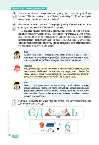 Розділ 3. Я в громаді: діємо разом
5 Яким е герб твого населеного пункту чи громади, у якій ти
МІ живеш? Як він виник і що собою символізує? Що може бути
символом і девізом твоєї громади?
6 Школа — це теж громада. Поміркуй, у чому її унікальність і не-
повторність, якими є її сильні сторони.
У малій групі складіть спільний герб, який би най­
краще презентував вашу шкільну громаду. Пам’ятай,
що словами в гербі пишеться лише девіз, а вся інша
інформація передається через символічні малюнки.
Більше інформації про те, як правильно оформити герб,
ти можеш знайти в мережі.
ліля
О, це так цікаво — створювати герб! Скільки я всього дізна­
лася про нашу шкільну громаду! І вчитися «читати» герби
інших громад чи людей теж дуже захопливе заняття!
софійка
я побачила, що ми всі унікальні й неповторні, маємо особливі
захоплення, здібності, але кожен із нас є корисним і цінним для
класу і школи. Наші сильні сторони, уміння і навички збагачу­
ють, як виявляється, не тільки нас, але й інших.
Ліля
Точно! я от пригадала, як ми в 5-му класі робили ланцюг
наших сильних сторін. Я тоді зрозуміла, наскільки важливо
цінувати кожного однокласника і однокласницю, як ми допо­
внюємо одне одного, адже разом ми можемо зробити значно
більше, ніж поодинці.
Відгадай ребуси і дізнайся про дві якості, які є дуже важливими
для будь-якої громади.
Культура
добросусідства
2=1 9?
3 2 14
6
1 =Н
102
 