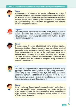 Тема 11. Культура та різноманіття як ресурс для розвитку громади та країни
Сашко
А пам'ятаєте, у 5-му класі ми з вами робили ще пазл нашої
громади і говорили про «видимі» і «невідимі» спільноти людей,
що живуть поруч з нами? І якщо ці спільноти непомітні на
перший погляд, це не привід цю спільноту або її представни­
ків / представниць не помічати, ігнорувати або нетоле-
рантно ставитися до них.
Софійка
Так, підтримую. У сучасному великому місті, та й у селі люди
щодня не носять свої національні костюми (окрім вишива­
нок), але ж це не означає, що вони і їхня культура не існують
і її треба ігнорувати.
Богдан
Я, наприклад, був дуже здивований, коли вперше приїхав
до Львова. Раніше я думав, що тут живуть тільки українці
за походженням, а виявилося, що від самого початку це місто
було полікультурним — разом із українцями тут жили
волоські купці, вірмени, греки, німці, італійці, євреї, поляки.
І всі вони залишили свій слід у назвах вулиць, кам'яниць, хра­
мах, в архітектурі та пам'ятках. Мабуть, тому Львів такий
чудовий і розмаїтий!
ліля
Таксамо, якмоя рідна Одеса! її розбудовували також англійці,
французи, італійці, іспанці, греки, болгари, німці, молдовани,
євреї! Тому в нас є Французький бульвар, Грецька площа,
Єврейська вулиця, Молдаванка, Польський узвіз та інші.
Багатокультурність і різноманіття збагачує, робить нас
неповторними, спонукає до розвитку!
Сашко
Але ж є люди, які бояться представників іншої етнічної куль­
тури чи релігії, вони вважають, що таке сусідство
не на користь і може бути загрозою для їхньої власної куль­
тури, віри чи добробуту. Мені розповідали про це мої роди­
чі — кримські татари.
<ультура
добросусідства
103
 