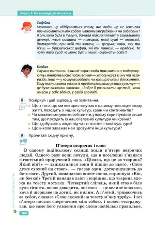 Розділ 3. Я в громаді: діємо разом
Софійка
Можливо, це відбувається тому, що люди ще не встигли
познайомитися між собою і мають упередження чи забобони?
Я от, коли була в Румунії, бачила такий плакат у соціальному
центрі: твоя машина — німецька; твої суші — японські;
демократія, при якій ти живеш, — грецька; кава, яку ти
п'єш, — бразильська; цифри, які ти пишеш, — арабські. То
чому твій сусід не може бути іншої національності?!
Богдан
Слушне питання. Взагалі зараз люди так активно подорожу­
ють і міняють місце проживання — хтось через війну та нега­
разди, інші — у пошуках роботи чи кращого місця для життя.
Тому вміти жити разом із представниками різних культур —
це дуже важлива навичка. І добре її розвивати ще тоді, коли
живеш у себе вдома, у своїй громаді.
Поміркуй і дай відповіді на запитання.
Що з того, що ми використовуємо в нашому повсякденному
житті, походить з інших культур, країн чи континентів?
Чи можемо ми уявити собі життя, у якому користуємося лише
тим, що походить із нашої власної культури чи країни?
Що здобувають люди під час пізнання іншої культури?
Що інколи заважає нам зрозуміти інші культури?
Культура
добросусідств.
9 Прочитай східну притчу.
П’ятеро незрячих і слон
В одному індійському селищі жили п’ятеро незрячих
людей. Одного разу вони почули, що в поселенні з’явився
гігантський приручений слон. «Цікаво, що це за тварина?
Який він?» — зацікавилися вони й пішли до нього. «Слон
дуже схожий на стовп», — сказав один, доторкнувшись до
його ноги. Другий, помацавши живіт слона, скрикнув: «Він,
як бочка!» Третій намацав хвіст і вирішив, що тварина схо­
жа на товсту мотузку. Четвертий сліпець, який стояв біля
вуха гіганта, почав доводити, що слон — це велике опахало,
хоча й шершаве на дотик, як килим. А п’ятий, тримаючись
за хобот, сказав: «Слон схожий на товсту м’яку трубу». І всі
п’ятеро почали сперечатися між собою, і кожен стверджу­
вав, що саме його уявлення про слона найбільш правильне.
104
 